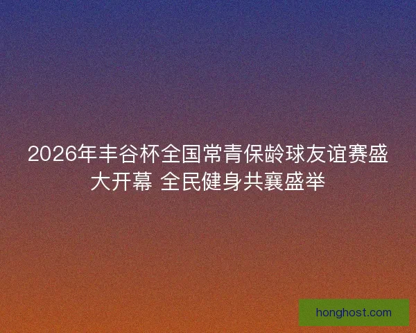 2026年丰谷杯全国常青保龄球友谊赛盛大开幕 全民健身共襄盛举