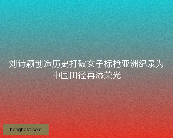 刘诗颖创造历史打破女子标枪亚洲纪录为中国田径再添荣光