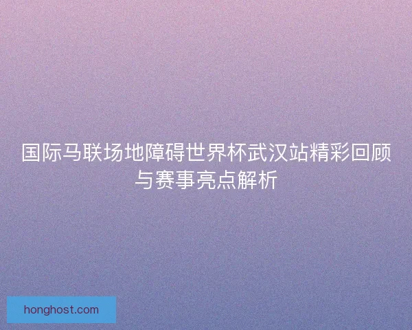 国际马联场地障碍世界杯武汉站精彩回顾与赛事亮点解析
