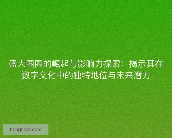 盛大圈圈的崛起与影响力探索：揭示其在数字文化中的独特地位与未来潜力