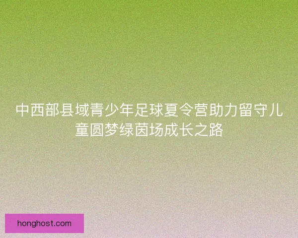 中西部县域青少年足球夏令营助力留守儿童圆梦绿茵场成长之路 中西部县域青少年足球夏令营助力留守儿童圆梦绿茵场成长之路