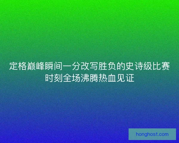 定格巅峰瞬间一分改写胜负的史诗级比赛时刻全场沸腾热血见证 定格巅峰瞬间一分改写胜负的史诗级比赛时刻全场沸腾热血见证