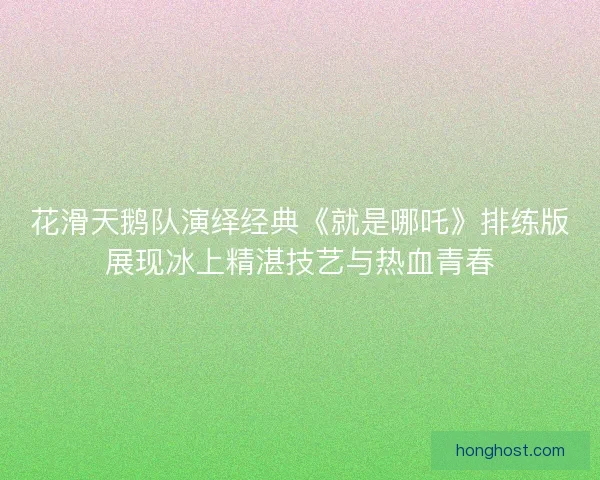花滑天鹅队演绎经典《就是哪吒》排练版展现冰上精湛技艺与热血青春 花滑天鹅队演绎经典《就是哪吒》排练版展现冰上精湛技艺与热血青春