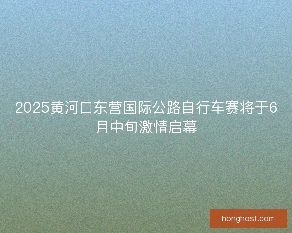 2025黄河口东营国际公路自行车赛将于6月中旬激情启幕