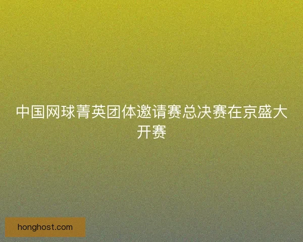中国网球菁英团体邀请赛总决赛在京盛大开赛 中国网球菁英团体邀请赛总决赛在京盛大开赛