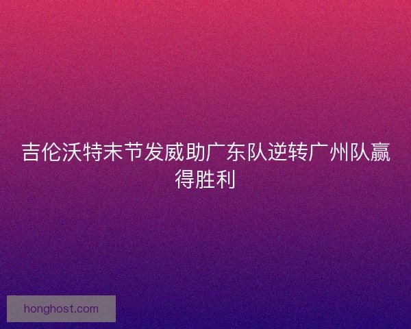 吉伦沃特末节发威助广东队逆转广州队赢得胜利 吉伦沃特末节发威助广东队逆转广州队赢得胜利