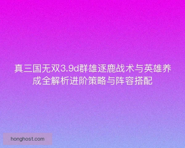 真三国无双3.9d群雄逐鹿战术与英雄养成全解析进阶策略与阵容搭配