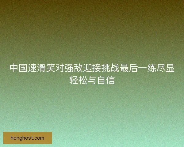 中国速滑笑对强敌迎接挑战最后一练尽显轻松与自信 中国速滑笑对强敌迎接挑战最后一练尽显轻松与自信