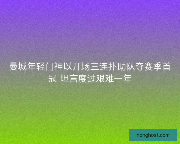 曼城年轻门神以开场三连扑助队夺赛季首冠 坦言度过艰难一年