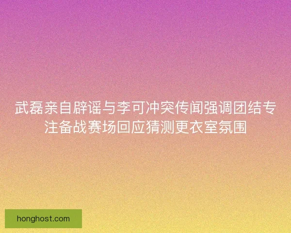 武磊亲自辟谣与李可冲突传闻强调团结专注备战赛场回应猜测更衣室氛围 武磊亲自辟谣与李可冲突传闻强调团结专注备战赛场回应猜测更衣室氛围