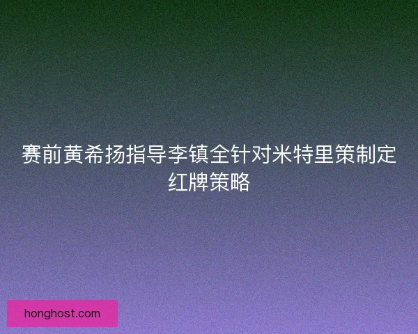 赛前黄希扬指导李镇全针对米特里策制定红牌策略 赛前黄希扬指导李镇全针对米特里策制定红牌策略
