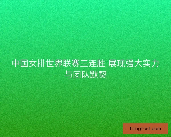 中国女排世界联赛三连胜 展现强大实力与团队默契