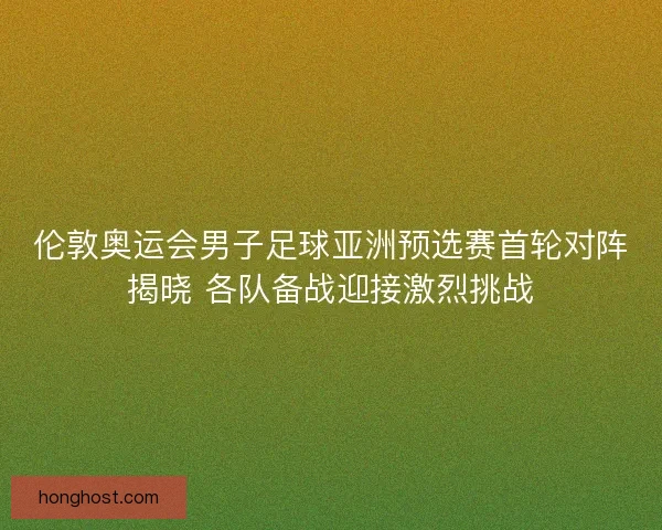 伦敦奥运会男子足球亚洲预选赛首轮对阵揭晓 各队备战迎接激烈挑战