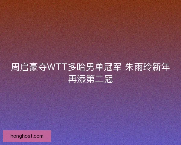 周启豪夺WTT多哈男单冠军 朱雨玲新年再添第二冠 周启豪夺WTT多哈男单冠军 朱雨玲新年再添第二冠