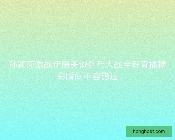 孙颖莎激战伊藤美诚乒乓大战全程直播精彩瞬间不容错过
