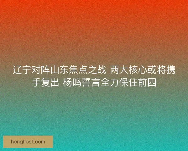 辽宁对阵山东焦点之战 两大核心或将携手复出 杨鸣誓言全力保住前四