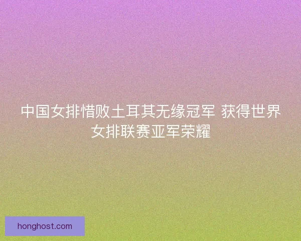中国女排惜败土耳其无缘冠军 获得世界女排联赛亚军荣耀