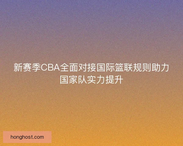 新赛季CBA全面对接国际篮联规则助力国家队实力提升