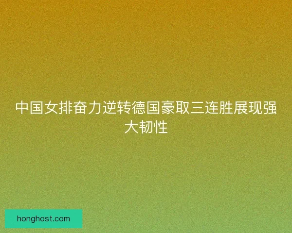 中国女排奋力逆转德国豪取三连胜展现强大韧性