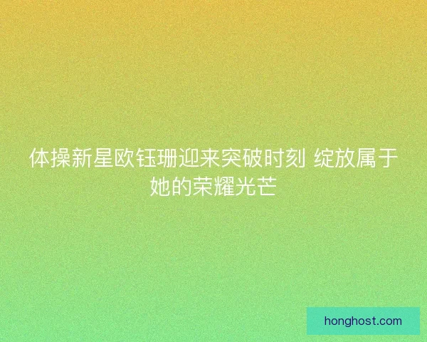 体操新星欧钰珊迎来突破时刻 绽放属于她的荣耀光芒