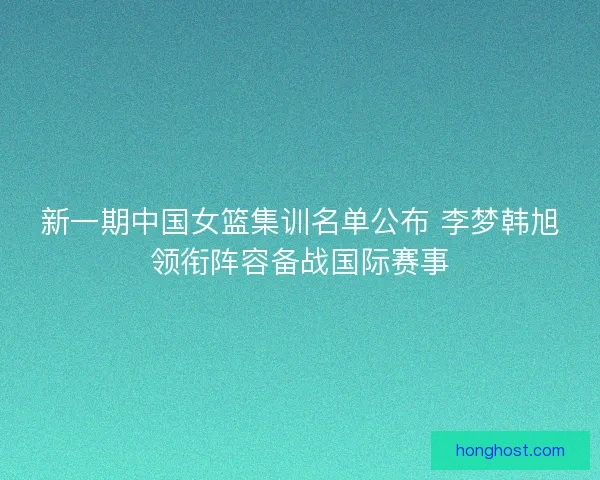 新一期中国女篮集训名单公布 李梦韩旭领衔阵容备战国际赛事