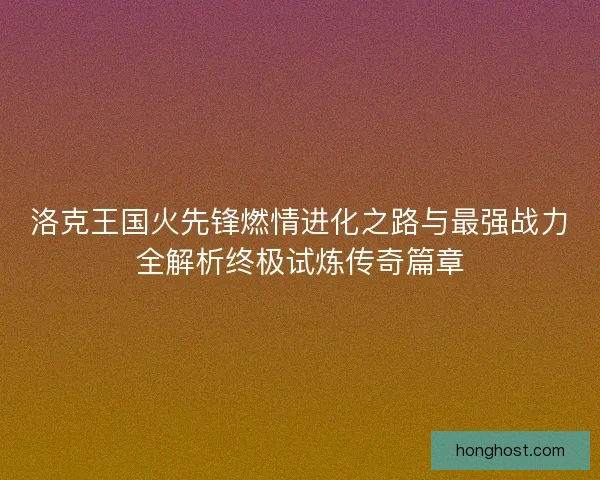 洛克王国火先锋燃情进化之路与最强战力全解析终极试炼传奇篇章