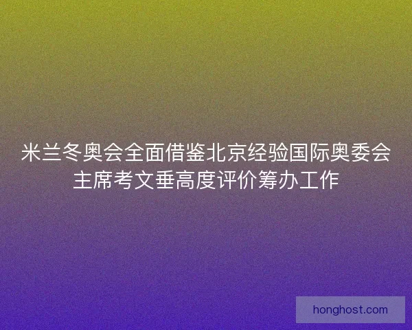 米兰冬奥会全面借鉴北京经验国际奥委会主席考文垂高度评价筹办工作