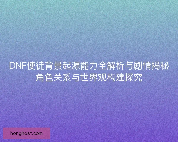 DNF使徒背景起源能力全解析与剧情揭秘角色关系与世界观构建探究