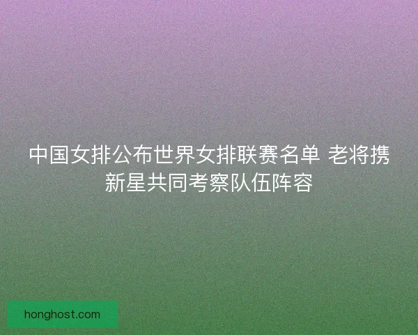 中国女排公布世界女排联赛名单 老将携新星共同考察队伍阵容