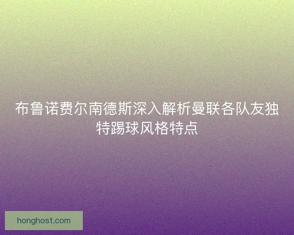 布鲁诺费尔南德斯深入解析曼联各队友独特踢球风格特点