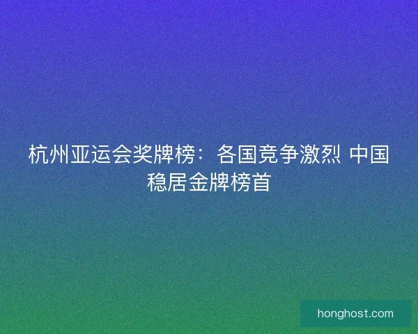 杭州亚运会奖牌榜:各国竞争激烈 中国稳居金牌榜首 杭州亚运会奖牌榜:各国竞争激烈 中国稳居金牌榜首