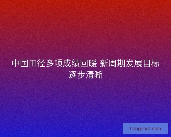 中国田径多项成绩回暖 新周期发展目标逐步清晰